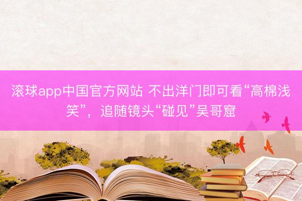 滚球app中国官方网站 不出洋门即可看“高棉浅笑”，追随镜头“碰见”吴哥窟