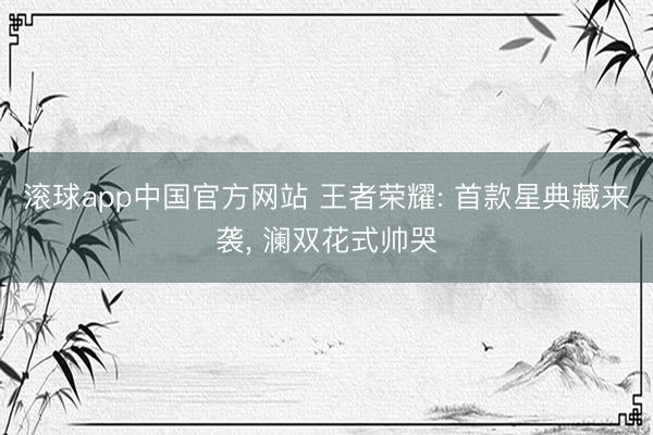 滚球app中国官方网站 王者荣耀: 首款星典藏来袭， 澜双花式帅哭