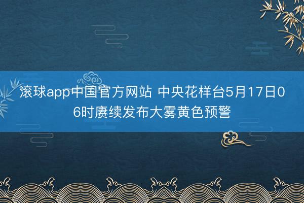滚球app中国官方网站 中央花样台5月17日06时赓续发布大雾黄色预警
