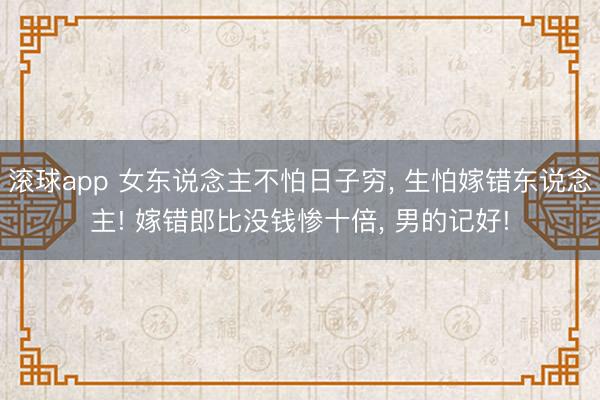 滚球app 女东说念主不怕日子穷， 生怕嫁错东说念主! 嫁错郎比没钱惨十倍， 男的记好!