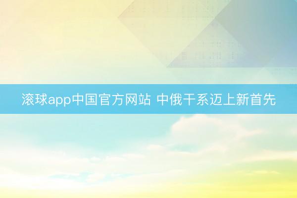 滚球app中国官方网站 中俄干系迈上新首先