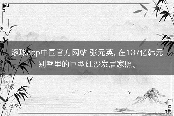 滚球app中国官方网站 张元英， 在137亿韩元别墅里的巨型红沙发居家照<a href=