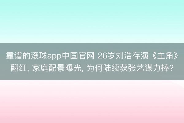 靠谱的滚球app中国官网 26岁刘浩存演《主角》翻红， 家庭配景曝光， 为何陆续获张艺谋力捧?