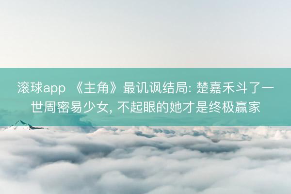 滚球app 《主角》最讥讽结局: 楚嘉禾斗了一世周密易少女， 不起眼的她才是终极赢家