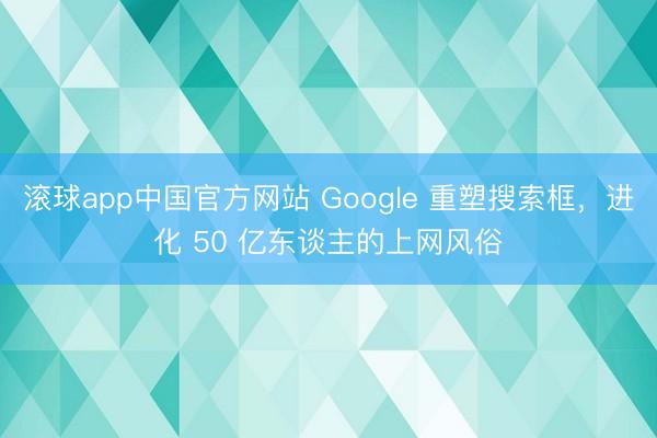 滚球app中国官方网站 Google 重塑搜索框，进化 50 亿东谈主的上网风俗