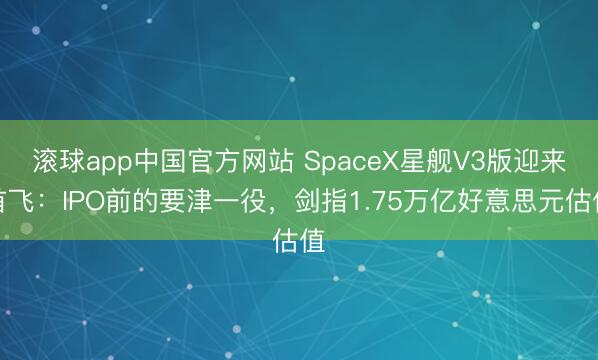 滚球app中国官方网站 SpaceX星舰V3版迎来首飞：IPO前的要津一役，剑指1.75万亿好意思元估值