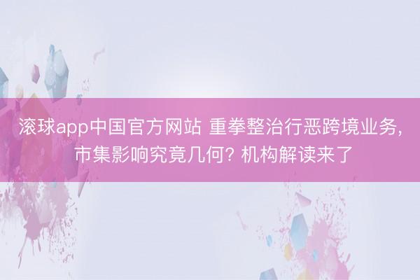 滚球app中国官方网站 重拳整治行恶跨境业务， 市集影响究竟几何? 机构解读来了