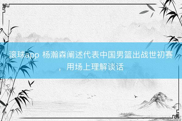 滚球app 杨瀚森阐述代表中国男篮出战世初赛，用场上理解谈话