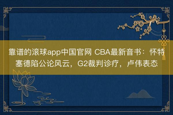 靠谱的滚球app中国官网 CBA最新音书：怀特塞德陷公论风云，G2裁判诊疗，卢伟表态