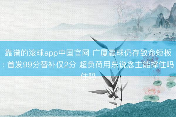 靠谱的滚球app中国官网 广厦赢球仍存致命短板: 首发99分替补仅2分 超负荷用东说念主能撑住吗