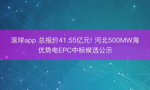 滚球app 总报价41.55亿元! 河北500MW海优势电EPC中标候选公示