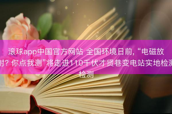 滚球app中国官方网站 全国环境日前， “电磁放射? 你点我测”将走进110千伏才贤巷变电站实地检测