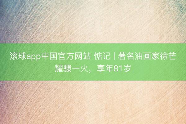 滚球app中国官方网站 惦记 | 著名油画家徐芒耀骤一火，享年81岁