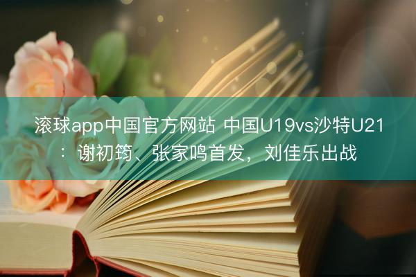 滚球app中国官方网站 中国U19vs沙特U21：谢初筠、张家鸣首发，刘佳乐出战