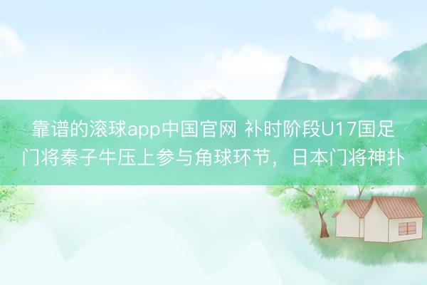 靠谱的滚球app中国官网 补时阶段U17国足门将秦子牛压上参与角球环节，日本门将神扑