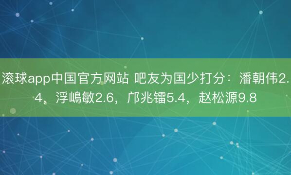 滚球app中国官方网站 吧友为国少打分：潘朝伟2.4，浮嶋敏2.6，邝兆镭5.4，赵松源9.8