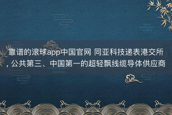 靠谱的滚球app中国官网 同亚科技递表港交所, 公共第三、中国第一的超轻飘线缆导体供应商