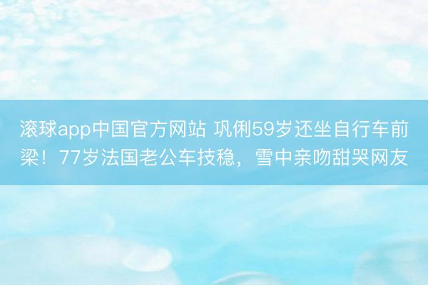 滚球app中国官方网站 巩俐59岁还坐自行车前梁！77岁法国老公车技稳，雪中亲吻甜哭网友