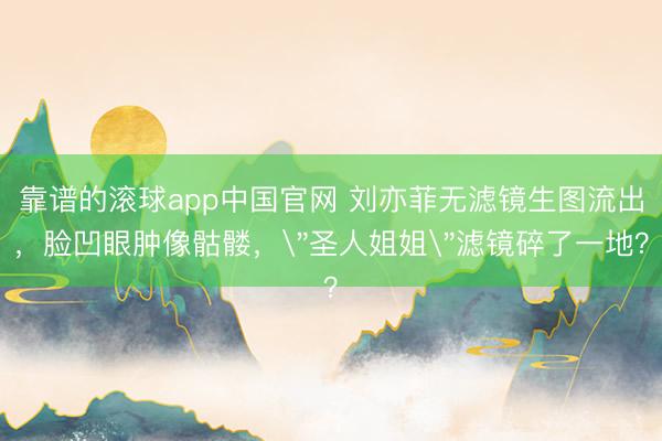 靠谱的滚球app中国官网 刘亦菲无滤镜生图流出,脸凹眼肿像骷髅,