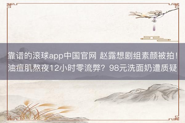 靠谱的滚球app中国官网 赵露想剧组素颜被拍！油痘肌熬夜12小时零流弊？98元洗面奶遭质疑