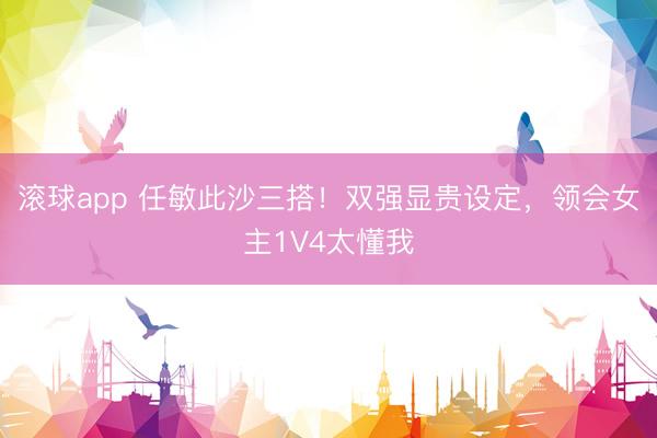 滚球app 任敏此沙三搭！双强显贵设定，领会女主1V4太懂我