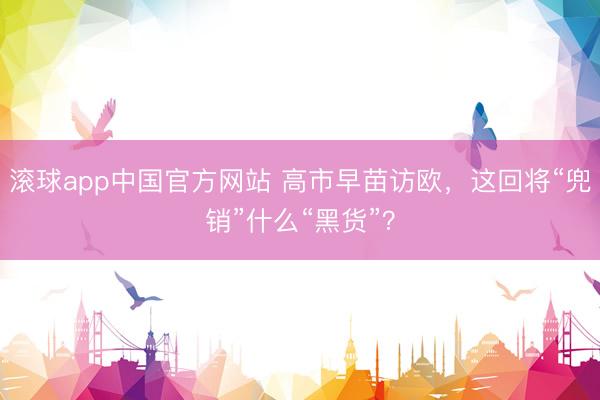 滚球app中国官方网站 高市早苗访欧,这回将“兜销”什么“黑货”?