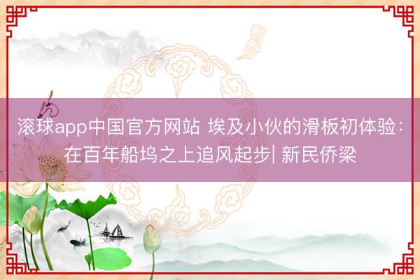 滚球app中国官方网站 埃及小伙的滑板初体验：在百年船坞之上追风起步| 新民侨梁