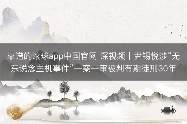 靠谱的滚球app中国官网 深视频｜尹锡悦涉“无东说念主机事件”一案一审被判有期徒刑30年
