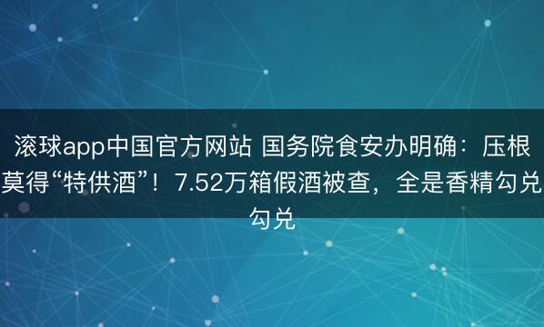 滚球app中国官方网站 国务院食安办明确：压根莫得“特供酒”！7.52万箱假酒被查，全是香精勾兑