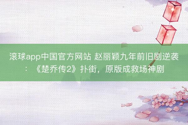 滚球app中国官方网站 赵丽颖九年前旧剧逆袭：《楚乔传2》扑街，原版成救场神剧