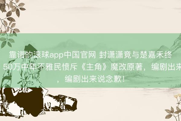 靠谱的滚球app中国官网 封潇潇竟与楚嘉禾终成婚族？50万中年不雅民愤斥《主角》魔改原著，编剧出来说念歉！