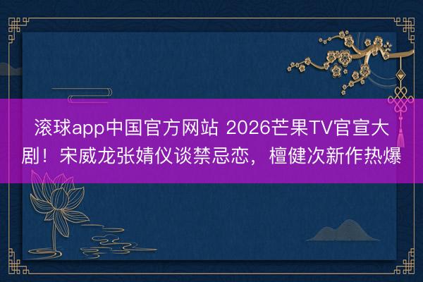 滚球app中国官方网站 2026芒果TV官宣大剧！宋威龙张婧仪谈禁忌恋，檀健次新作热爆