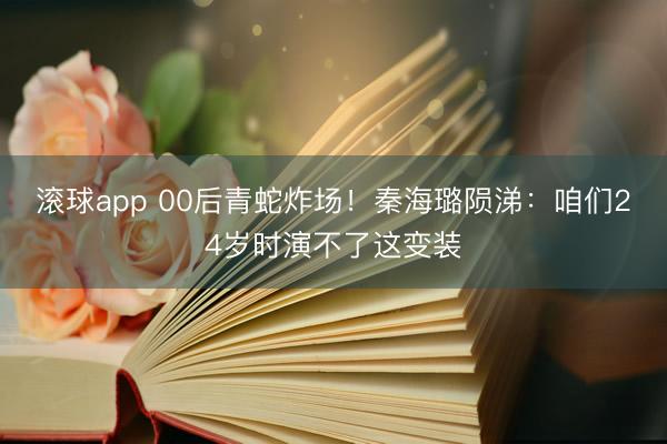 滚球app 00后青蛇炸场！秦海璐陨涕：咱们24岁时演不了这变装