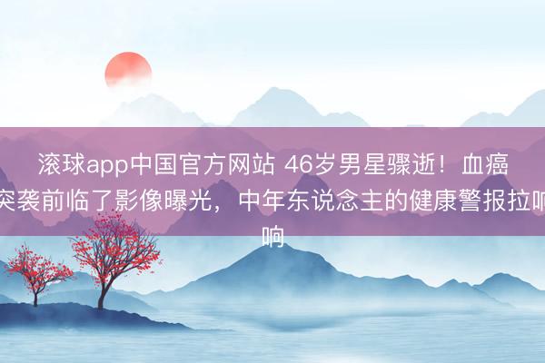 滚球app中国官方网站 46岁男星骤逝！血癌突袭前临了影像曝光，中年东说念主的健康警报拉响