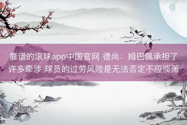 靠谱的滚球app中国官网 德尚：姆巴佩承担了许多牵涉 球员的过劳风险是无法否定不应淡薄