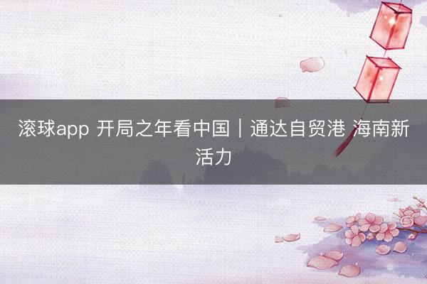滚球app 开局之年看中国｜通达自贸港 海南新活力