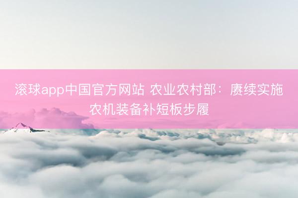 滚球app中国官方网站 农业农村部：赓续实施农机装备补短板步履