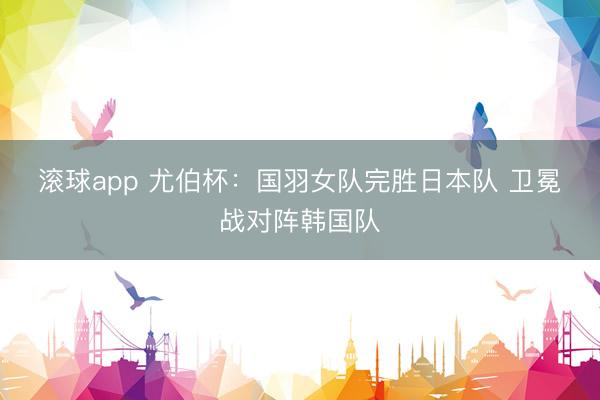 滚球app 尤伯杯：国羽女队完胜日本队 卫冕战对阵韩国队
