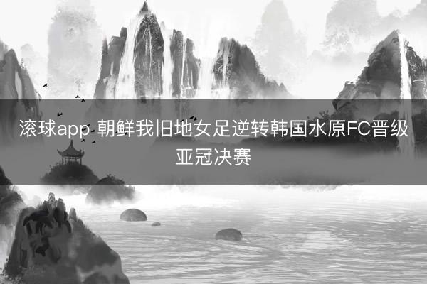 滚球app 朝鲜我旧地女足逆转韩国水原FC晋级亚冠决赛