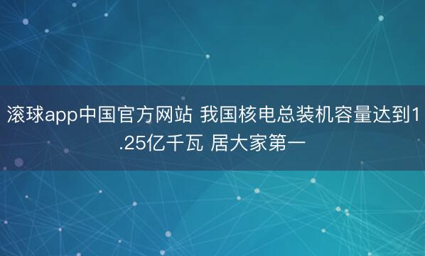 滚球app中国官方网站 我国核电总装机容量达到1.25亿千瓦 居大家第一