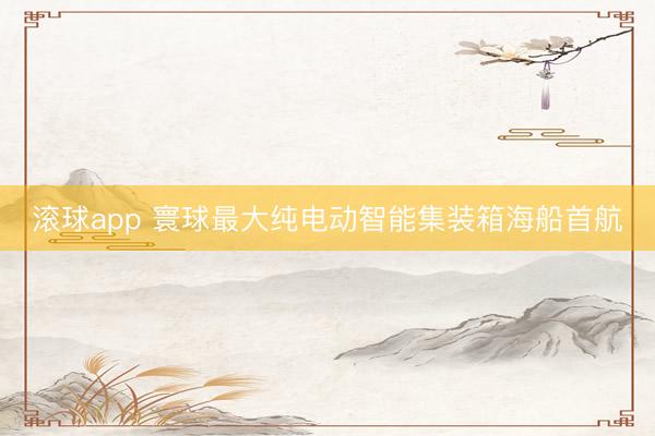 滚球app 寰球最大纯电动智能集装箱海船首航