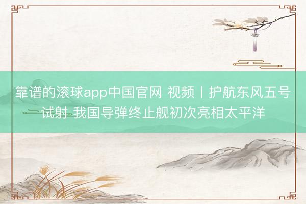 靠谱的滚球app中国官网 视频丨护航东风五号试射 我国导弹终止舰初次亮相太平洋