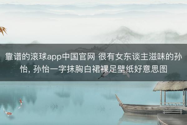 靠谱的滚球app中国官网 很有女东谈主滋味的孙怡， 孙怡一字抹胸白裙裸足壁纸好意思图