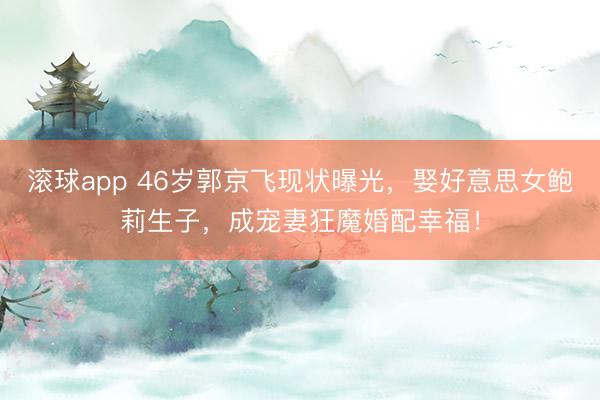滚球app 46岁郭京飞现状曝光，娶好意思女鲍莉生子，成宠妻狂魔婚配幸福！