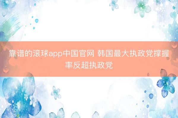 靠谱的滚球app中国官网 韩国最大执政党撑握率反超执政党