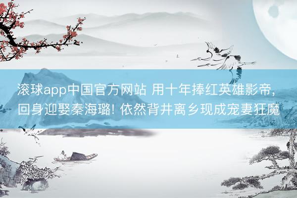 滚球app中国官方网站 用十年捧红英雄影帝， 回身迎娶秦海璐! 依然背井离乡现成宠妻狂魔