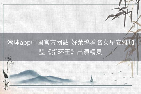 滚球app中国官方网站 好莱坞着名女星安雅加盟《指环王》出演精灵