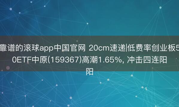 靠谱的滚球app中国官网 20cm速递|低费率创业板50ETF中原(159367)高潮1.65%， 冲击四连阳
