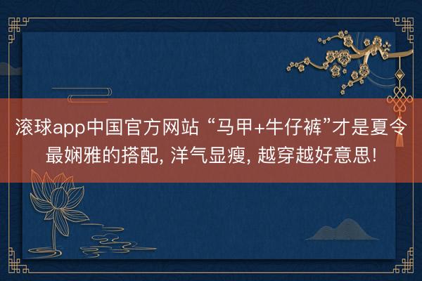 滚球app中国官方网站 “马甲+牛仔裤”才是夏令最娴雅的搭配， 洋气显瘦， 越穿越好意思!
