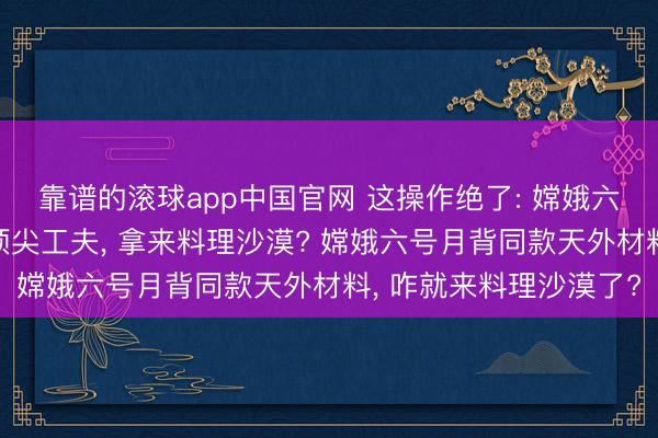 靠谱的滚球app中国官网 这操作绝了: 嫦娥六号送探伤器上月球的顶尖工夫， 拿来料理沙漠? 嫦娥六号月背同款天外材料， 咋就来料理沙漠了?